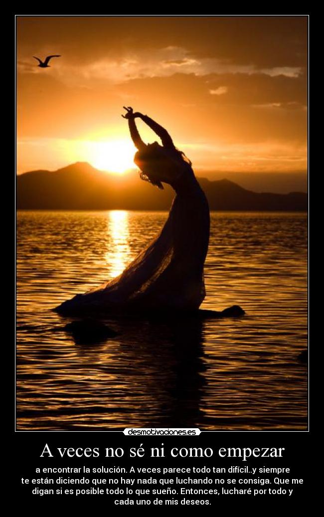A veces no sé ni como empezar - a encontrar la solución. A veces parece todo tan difícil..y siempre
te están diciendo que no hay nada que luchando no se consiga. Que me
digan si es posible todo lo que sueño. Entonces, lucharé por todo y
cada uno de mis deseos.