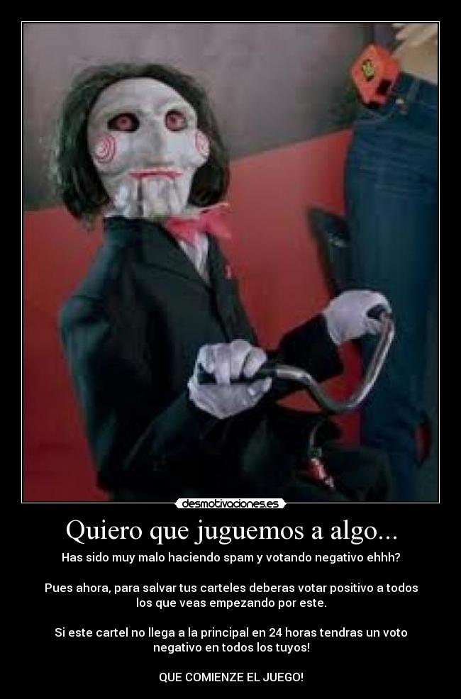 Quiero que juguemos a algo... - Has sido muy malo haciendo spam y votando negativo ehhh?

Pues ahora, para salvar tus carteles deberas votar positivo a todos
los que veas empezando por este.

Si este cartel no llega a la principal en 24 horas tendras un voto
negativo en todos los tuyos!

QUE COMIENZE EL JUEGO!
