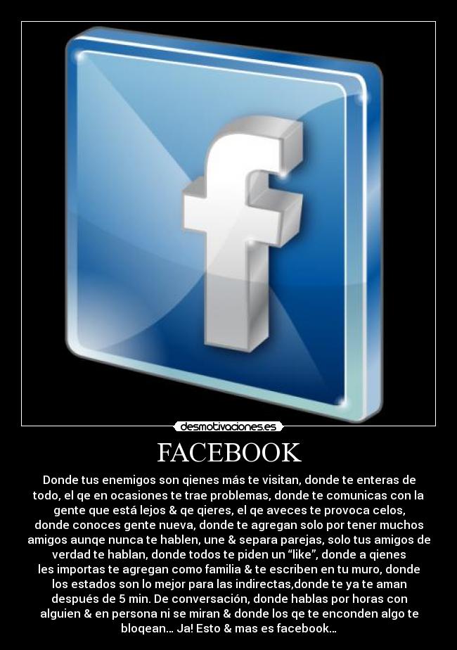 FACEBOOK - Donde tus enemigos son qienes más te visitan, donde te enteras de
todo, el qe en ocasiones te trae problemas, donde te comunicas con la
gente que está lejos & qe qieres, el qe aveces te provoca celos,
donde conoces gente nueva, donde te agregan solo por tener muchos
amigos aunqe nunca te hablen, une & separa parejas, solo tus amigos de
verdad te hablan, donde todos te piden un “like”, donde a qienes
les importas te agregan como familia & te escriben en tu muro, donde
los estados son lo mejor para las indirectas,donde te ya te aman
después de 5 min. De conversación, donde hablas por horas con
alguien & en persona ni se miran & donde los qe te enconden algo te
bloqean… Ja! Esto & mas es facebook…