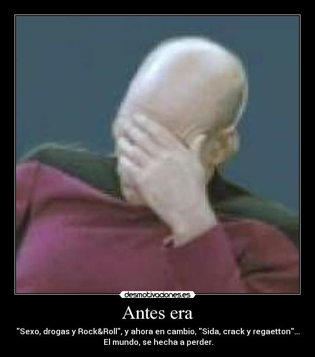 Antes era - Sexo, drogas y Rock&Roll, y ahora en cambio, Sida, crack y regaetton...
El mundo, se hecha a perder.