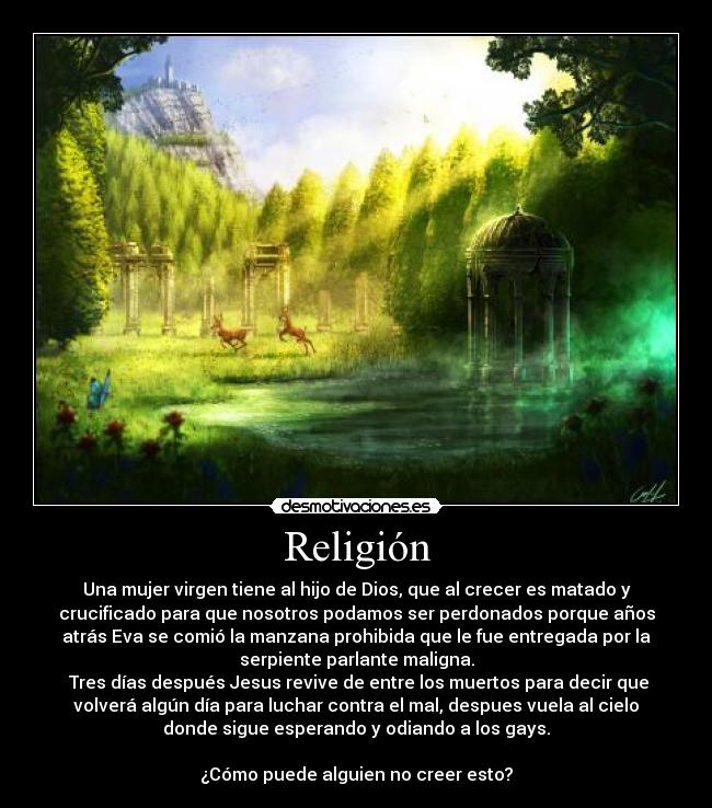 Religión - Una mujer virgen tiene al hijo de Dios, que al crecer es matado y
crucificado para que nosotros podamos ser perdonados porque años
atrás Eva se comió la manzana prohibida que le fue entregada por la
serpiente parlante maligna.
Tres días después Jesus revive de entre los muertos para decir que
volverá algún día para luchar contra el mal, despues vuela al cielo
donde sigue esperando y odiando a los gays.
¿Cómo puede alguien no creer esto?