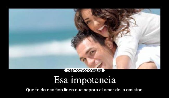 Esa impotencia - Que te da esa fina línea que separa el amor de la amistad.