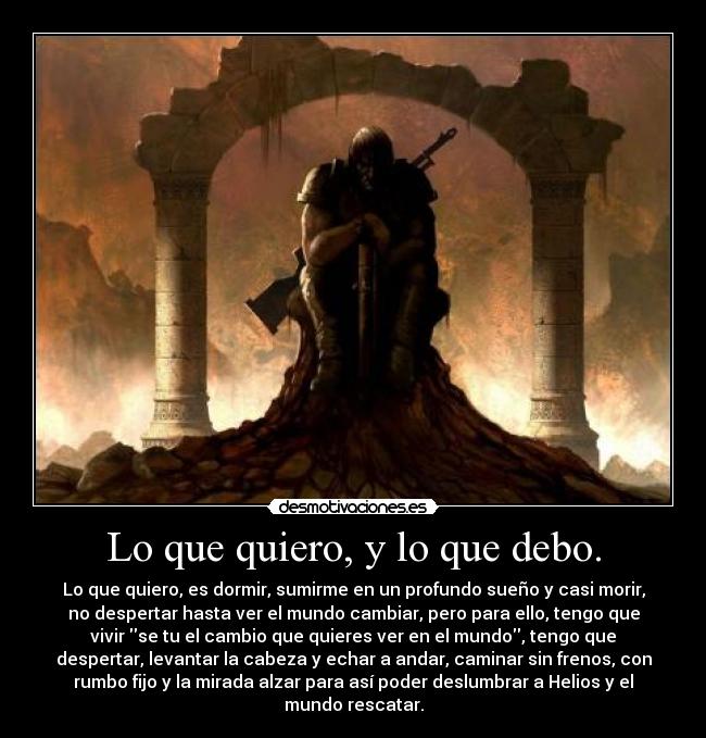 Lo que quiero, y lo que debo. - Lo que quiero, es dormir, sumirme en un profundo sueño y casi morir,
no despertar hasta ver el mundo cambiar, pero para ello, tengo que
vivir se tu el cambio que quieres ver en el mundo, tengo que
despertar, levantar la cabeza y echar a andar, caminar sin frenos, con
rumbo fijo y la mirada alzar para así poder deslumbrar a Helios y el
mundo rescatar.