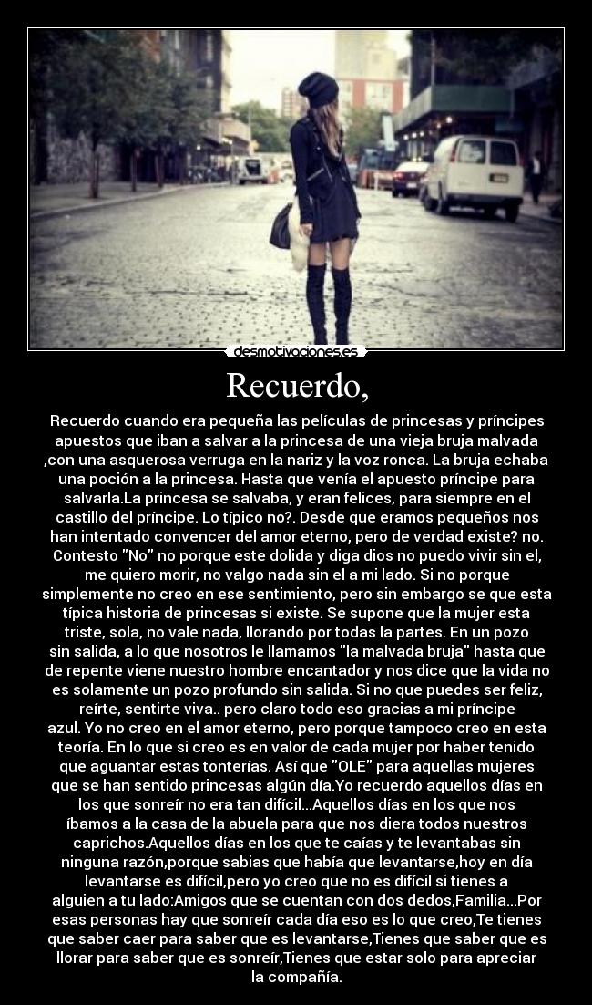 Recuerdo, - Recuerdo cuando era pequeña las películas de princesas y príncipes
apuestos que iban a salvar a la princesa de una vieja bruja malvada
,con una asquerosa verruga en la nariz y la voz ronca. La bruja echaba
una poción a la princesa. Hasta que venía el apuesto príncipe para
salvarla.La princesa se salvaba, y eran felices, para siempre en el
castillo del príncipe. Lo típico no?. Desde que eramos pequeños nos
han intentado convencer del amor eterno, pero de verdad existe? no.
Contesto No no porque este dolida y diga dios no puedo vivir sin el,
me quiero morir, no valgo nada sin el a mi lado. Si no porque
simplemente no creo en ese sentimiento, pero sin embargo se que esta
típica historia de princesas si existe. Se supone que la mujer esta
triste, sola, no vale nada, llorando por todas la partes. En un pozo
sin salida, a lo que nosotros le llamamos la malvada bruja hasta que
de repente viene nuestro hombre encantador y nos dice que la vida no
es solamente un pozo profundo sin salida. Si no que puedes ser feliz,
reírte, sentirte viva.. pero claro todo eso gracias a mi príncipe
azul. Yo no creo en el amor eterno, pero porque tampoco creo en esta
teoría. En lo que si creo es en valor de cada mujer por haber tenido
que aguantar estas tonterías. Así que OLE para aquellas mujeres
que se han sentido princesas algún día.Yo recuerdo aquellos días en
los que sonreír no era tan difícil...Aquellos días en los que nos
íbamos a la casa de la abuela para que nos diera todos nuestros
caprichos.Aquellos días en los que te caías y te levantabas sin
ninguna razón,porque sabias que había que levantarse,hoy en día
levantarse es difícil,pero yo creo que no es difícil si tienes a
alguien a tu lado:Amigos que se cuentan con dos dedos,Familia...Por
esas personas hay que sonreír cada día eso es lo que creo,Te tienes
que saber caer para saber que es levantarse,Tienes que saber que es
llorar para saber que es sonreír,Tienes que estar solo para apreciar
la compañía.