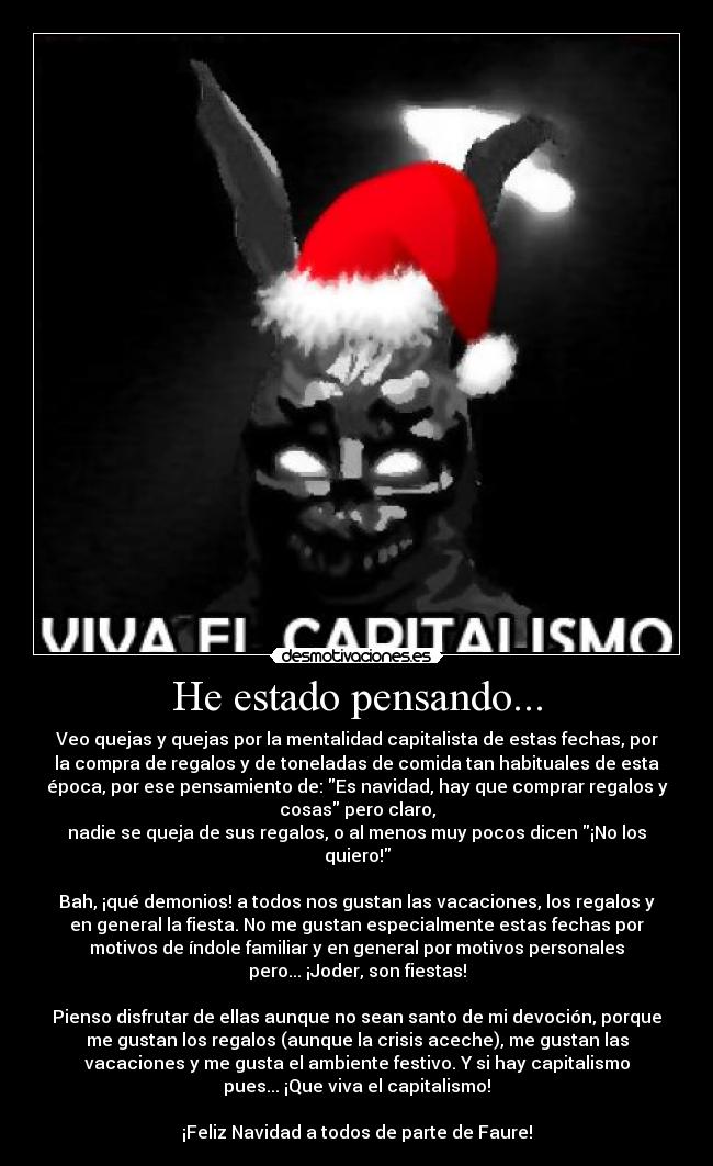 He estado pensando... - Veo quejas y quejas por la mentalidad capitalista de estas fechas, por
la compra de regalos y de toneladas de comida tan habituales de esta
época, por ese pensamiento de: Es navidad, hay que comprar regalos y
cosas pero claro,
nadie se queja de sus regalos, o al menos muy pocos dicen ¡No los
quiero!
 
Bah, ¡qué demonios! a todos nos gustan las vacaciones, los regalos y
en general la fiesta. No me gustan especialmente estas fechas por
motivos de índole familiar y en general por motivos personales
pero... ¡Joder, son fiestas!
 
Pienso disfrutar de ellas aunque no sean santo de mi devoción, porque
me gustan los regalos (aunque la crisis aceche), me gustan las
vacaciones y me gusta el ambiente festivo. Y si hay capitalismo
pues... ¡Que viva el capitalismo!
 
¡Feliz Navidad a todos de parte de Faure!
