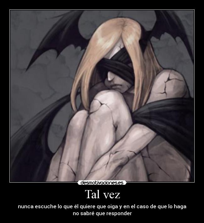 Tal vez - nunca escuche lo que él quiere que oiga y en el caso de que lo haga
no sabré que responder