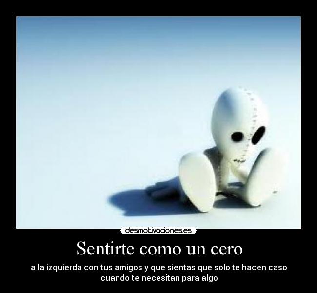 Sentirte como un cero - a la izquierda con tus amigos y que sientas que solo te hacen caso
cuando te necesitan para algo