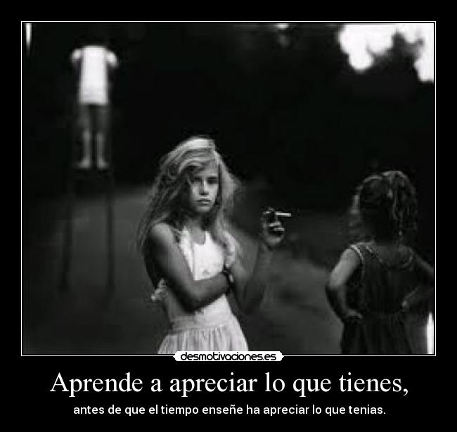 Aprende a apreciar lo que tienes, - 