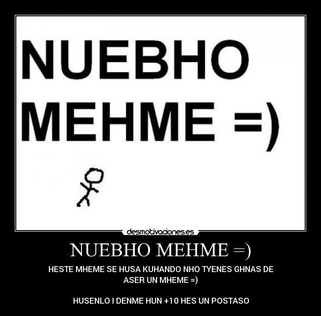 NUEBHO MEHME =) - HESTE MHEME SE HUSA KUHANDO NHO TYENES GHNAS DE
ASER UN MHEME =)
HUSENLO I DENME HUN +10 HES UN POSTASO