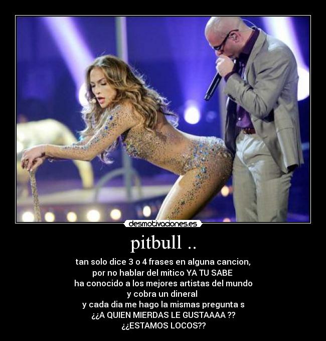 pitbull .. - tan solo dice 3 o 4 frases en alguna cancion,
por no hablar del mitico YA TU SABE 
ha conocido a los mejores artistas del mundo
y cobra un dineral 
y cada dia me hago la mismas pregunta s
¿¿A QUIEN MIERDAS LE GUSTAAAA ??
¿¿ESTAMOS LOCOS??