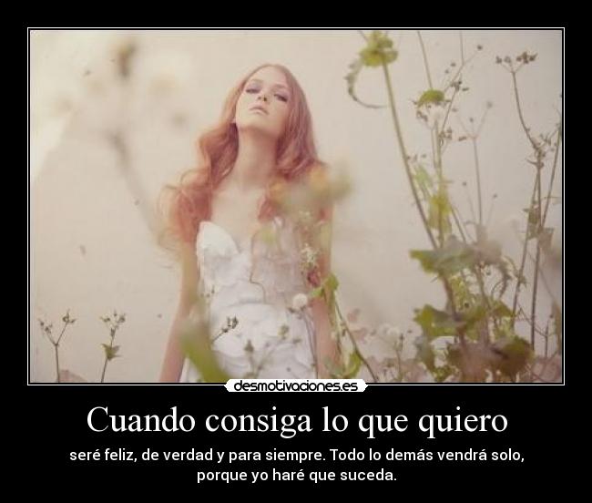 Cuando consiga lo que quiero - seré feliz, de verdad y para siempre. Todo lo demás vendrá solo,
porque yo haré que suceda.