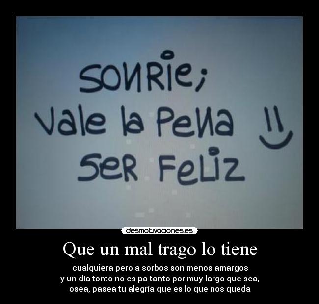 Que un mal trago lo tiene - cualquiera pero a sorbos son menos amargos
y un día tonto no es pa tanto por muy largo que sea,
osea, pasea tu alegría que es lo que nos queda