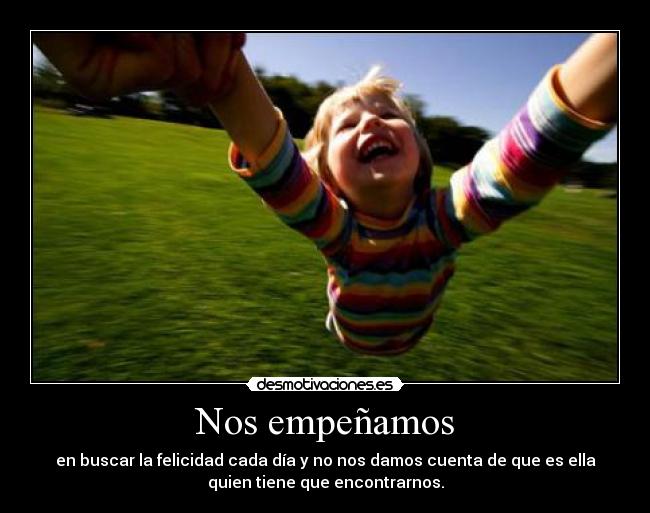 Nos empeñamos - en buscar la felicidad cada día y no nos damos cuenta de que es ella
quien tiene que encontrarnos.