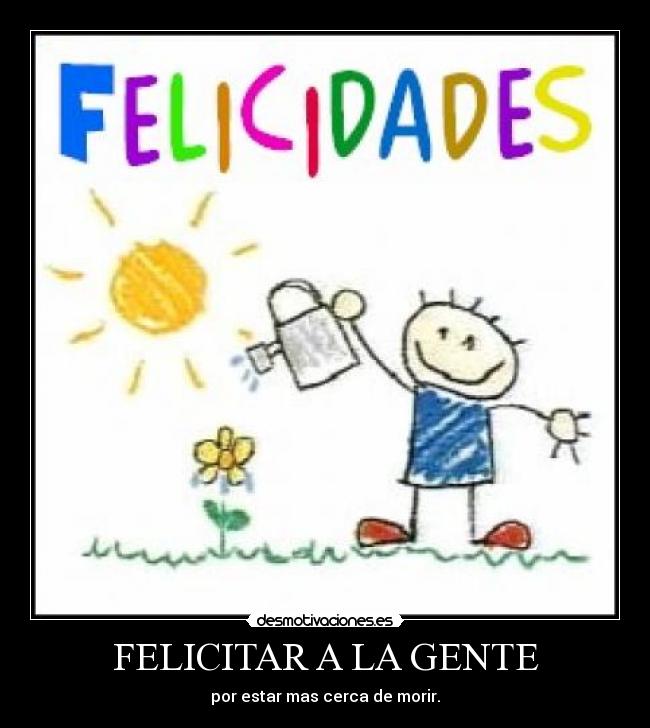 FELICITAR A LA GENTE - por estar mas cerca de morir.