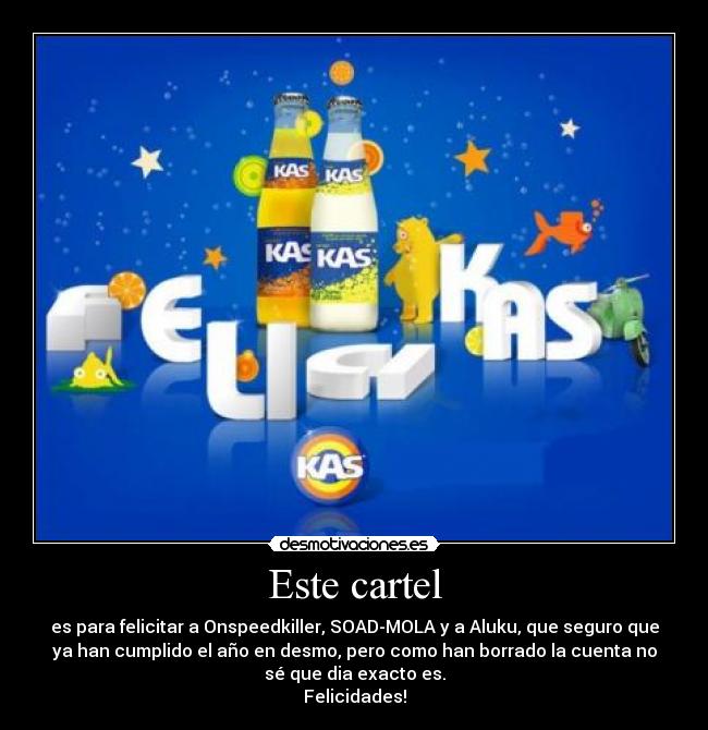 Este cartel - es para felicitar a Onspeedkiller, SOAD-MOLA y a Aluku, que seguro que
ya han cumplido el año en desmo, pero como han borrado la cuenta no
sé que dia exacto es.
Felicidades!