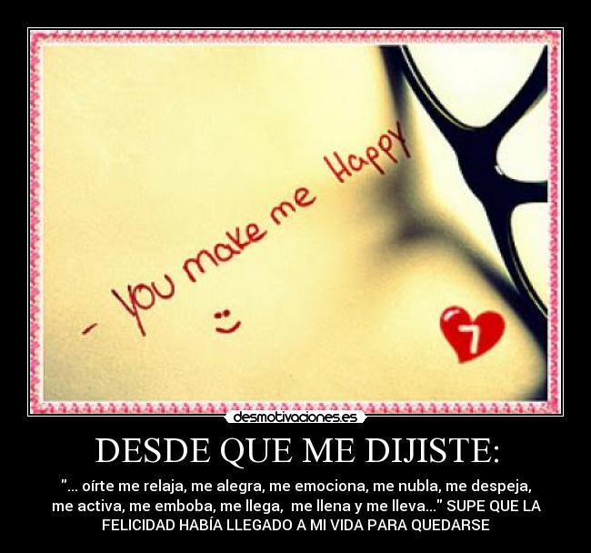 DESDE QUE ME DIJISTE: - ... oírte me relaja, me alegra, me emociona, me nubla, me despeja,
me activa, me emboba, me llega,  me llena y me lleva... SUPE QUE LA
FELICIDAD HABÍA LLEGADO A MI VIDA PARA QUEDARSE