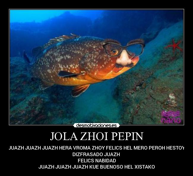 JOLA ZHOI PEPIN - JUAZH JUAZH JUAZH HERA VROMA ZHOY FELICS HEL MERO PEROH HESTOY
DIZFRASADO JUAZH
FELICS NABIDAD
JUAZH JUAZH JUAZH KUE BUENOSO HEL XISTAKO