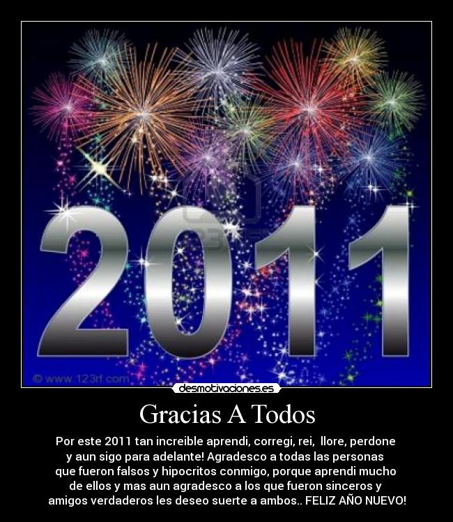 Gracias A Todos - Por este 2011 tan increible aprendi, corregi, rei, llore, perdone
y aun sigo para adelante! Agradesco a todas las personas
que fueron falsos y hipocritos conmigo, porque aprendi mucho
de ellos y mas aun agradesco a los que fueron sinceros y
amigos verdaderos les deseo suerte a ambos.. FELIZ AÑO NUEVO!