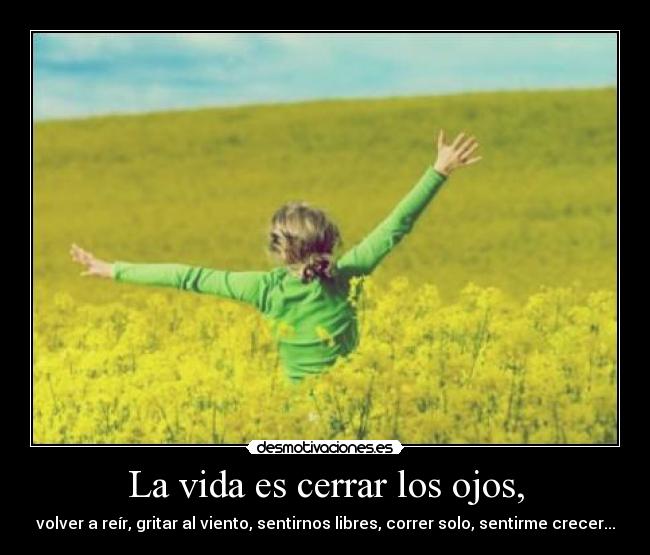 La vida es cerrar los ojos, - volver a reír, gritar al viento, sentirnos libres, correr solo, sentirme crecer...