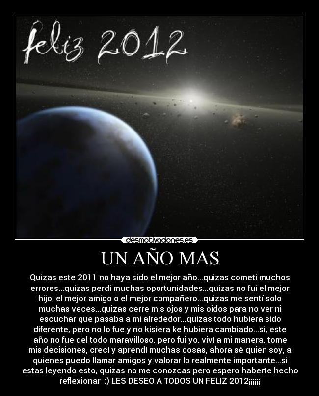 UN AÑO MAS - Quizas este 2011 no haya sido el mejor año...quizas cometi muchos
errores...quizas perdi muchas oportunidades...quizas no fui el mejor
hijo, el mejor amigo o el mejor compañero...quizas me sentí solo
muchas veces...quizas cerre mis ojos y mis oidos para no ver ni
escuchar que pasaba a mi alrededor...quizas todo hubiera sido
diferente, pero no lo fue y no kisiera ke hubiera cambiado...si, este
año no fue del todo maravilloso, pero fui yo, viví a mi manera, tome
mis decisiones, crecí y aprendí muchas cosas, ahora sé quien soy, a
quienes puedo llamar amigos y valorar lo realmente importante...si
estas leyendo esto, quizas no me conozcas pero espero haberte hecho
reflexionar :) LES DESEO A TODOS UN FELIZ 2012¡¡¡¡¡¡