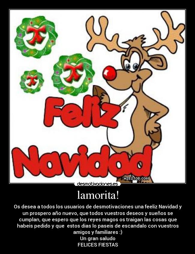 lamorita! - Os desea a todos los usuarios de desmotivaciones una feeliz Navidad y
un prospero año nuevo, que todos vuestros deseos y sueños se
cumplan, que espero que los reyes magos os traigan las cosas que
habeis pedido y que estos dias lo paseis de escandalo con vuestros
amigos y familiares :)
Un gran saludo
FELICES FIESTAS