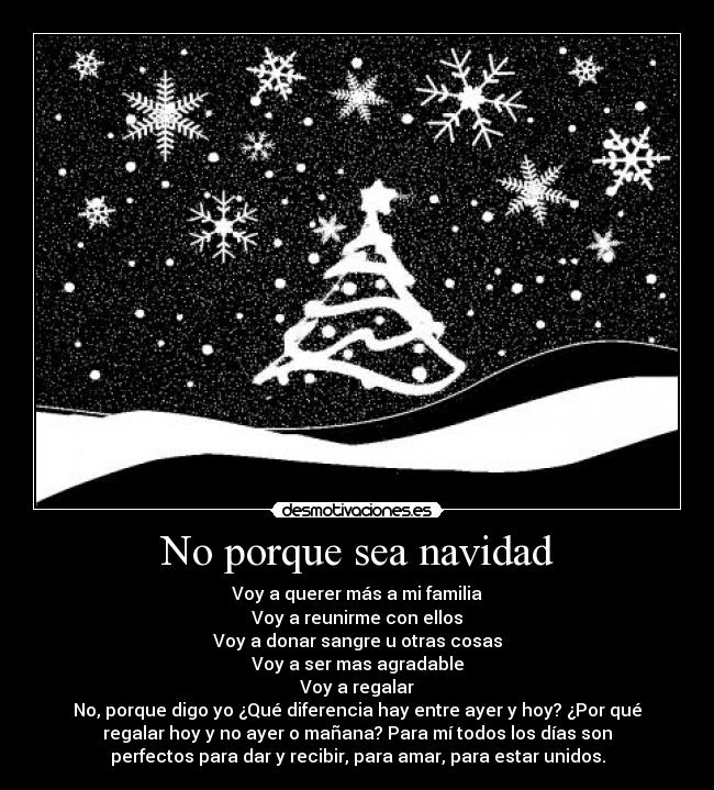 No porque sea navidad - Voy a querer más a mi familia
Voy a reunirme con ellos
Voy a donar sangre u otras cosas
Voy a ser mas agradable
Voy a regalar
No, porque digo yo ¿Qué diferencia hay entre ayer y hoy? ¿Por qué
regalar hoy y no ayer o mañana? Para mí todos los días son
perfectos para dar y recibir, para amar, para estar unidos.