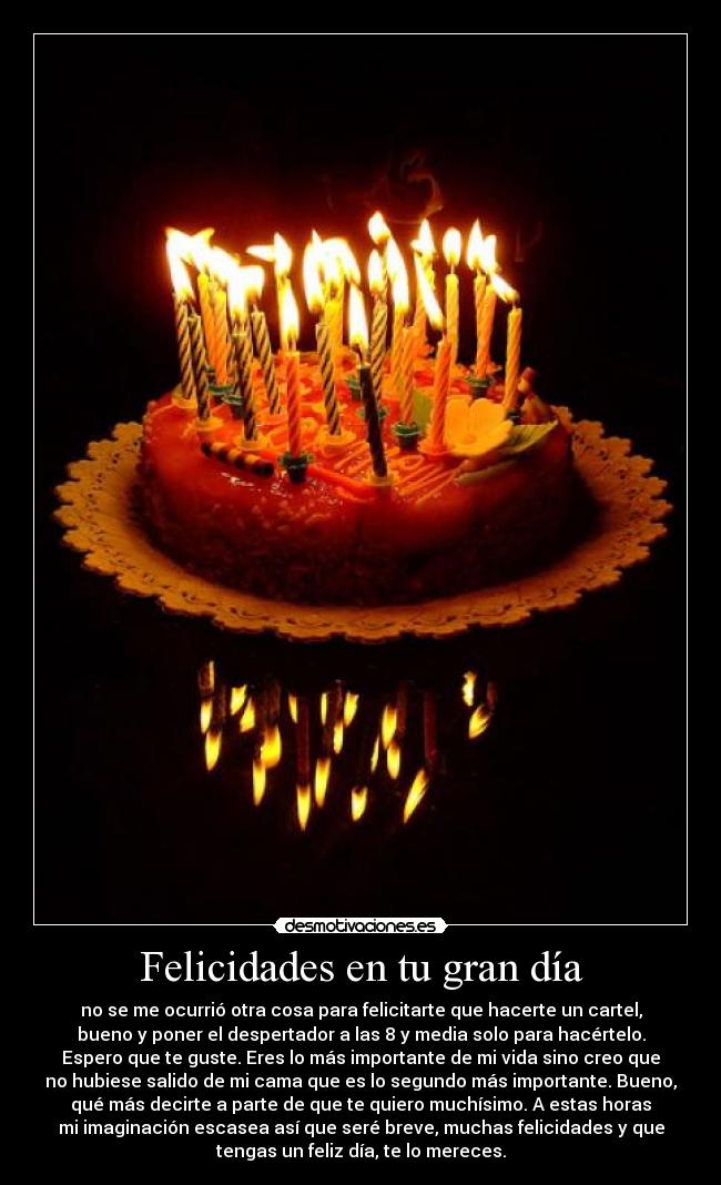 Felicidades en tu gran día - no se me ocurrió otra cosa para felicitarte que hacerte un cartel,
bueno y poner el despertador a las 8 y media solo para hacértelo.
Espero que te guste. Eres lo más importante de mi vida sino creo que
no hubiese salido de mi cama que es lo segundo más importante. Bueno,
qué más decirte a parte de que te quiero muchísimo. A estas horas
mi imaginación escasea así que seré breve, muchas felicidades y que
tengas un feliz día, te lo mereces.