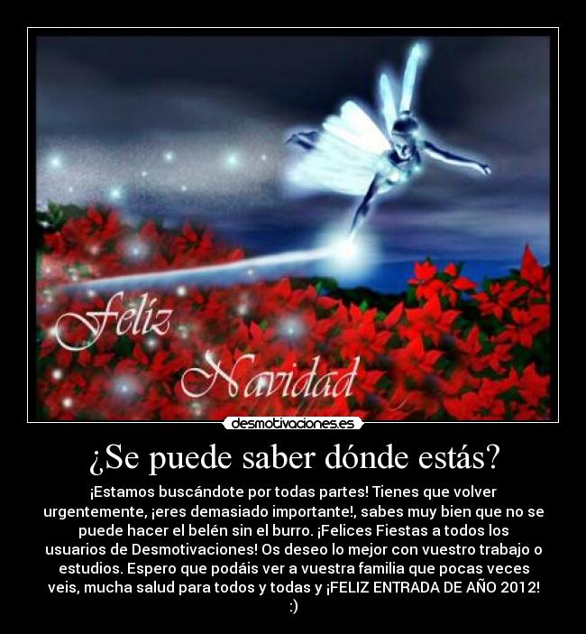 ¿Se puede saber dónde estás? - ¡Estamos buscándote por todas partes! Tienes que volver
urgentemente, ¡eres demasiado importante!, sabes muy bien que no se
puede hacer el belén sin el burro. ¡Felices Fiestas a todos los
usuarios de Desmotivaciones! Os deseo lo mejor con vuestro trabajo o
estudios. Espero que podáis ver a vuestra familia que pocas veces
veis, mucha salud para todos y todas y ¡FELIZ ENTRADA DE AÑO 2012!
:)