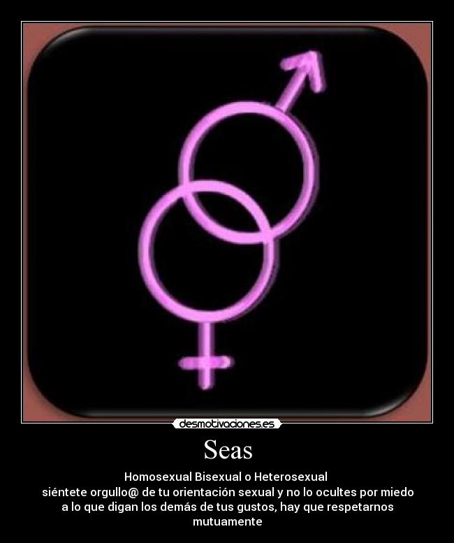 Seas - Homosexual Bisexual o Heterosexual 
siéntete orgullo@ de tu orientación sexual y no lo ocultes por miedo
a lo que digan los demás de tus gustos, hay que respetarnos
mutuamente