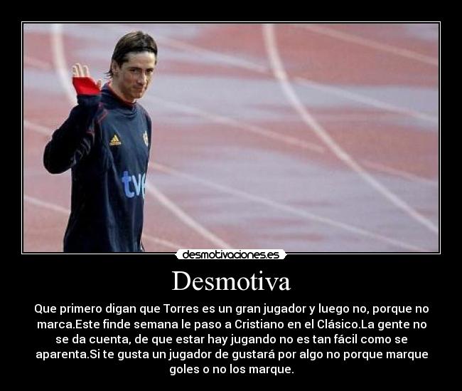 Desmotiva - Que primero digan que Torres es un gran jugador y luego no, porque no
marca.Este finde semana le paso a Cristiano en el Clásico.La gente no
se da cuenta, de que estar hay jugando no es tan fácil como se
aparenta.Si te gusta un jugador de gustará por algo no porque marque
goles o no los marque.