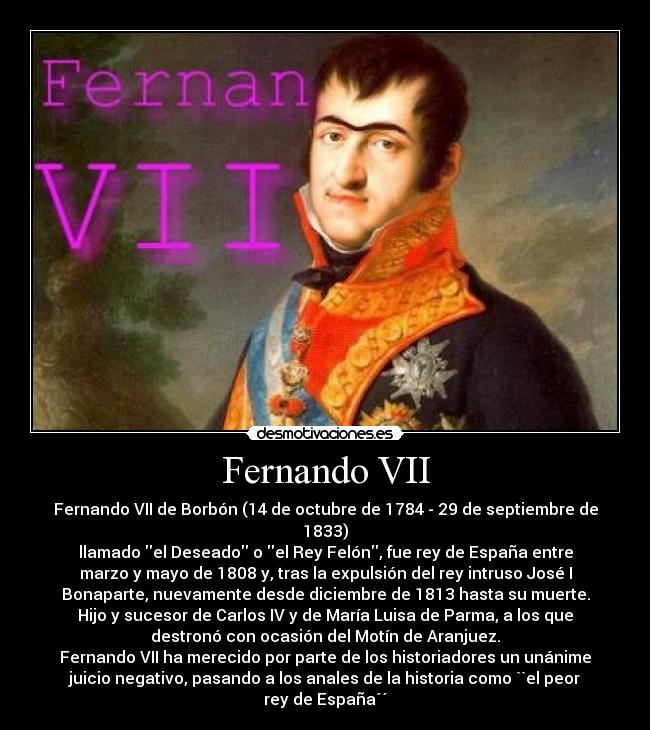 Fernando VII - Fernando VII de Borbón (14 de octubre de 1784 - 29 de septiembre de
1833)
llamado el Deseado o el Rey Felón, fue rey de España entre
marzo y mayo de 1808 y, tras la expulsión del rey intruso José I
Bonaparte, nuevamente desde diciembre de 1813 hasta su muerte.
Hijo y sucesor de Carlos IV y de María Luisa de Parma, a los que
destronó con ocasión del Motín de Aranjuez.
Fernando VII ha merecido por parte de los historiadores un unánime
juicio negativo, pasando a los anales de la historia como ``el peor
rey de España´´