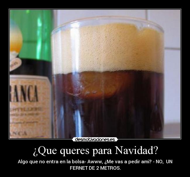 ¿Que queres para Navidad? - Algo que no entra en la bolsa- Awww, ¿Me vas a pedir ami? - NO,  UN
FERNET DE 2 METROS.