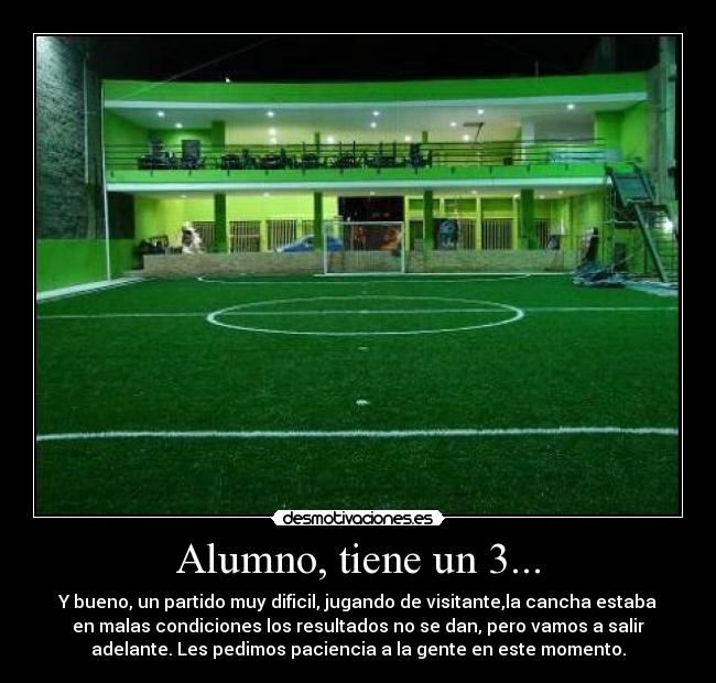 Alumno, tiene un 3... - Y bueno, un partido muy dificil, jugando de visitante,la cancha estaba
en malas condiciones los resultados no se dan, pero vamos a salir
adelante. Les pedimos paciencia a la gente en este momento.