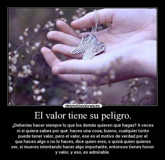 El valor tiene su peligro. - ¿Deberías hacer siempre lo que los demás quieren que hagas? A veces
ni si quiera sabes por qué. haces una cosa, bueno, cualquier tonto
puede tener valor, pero el valor, ese es el motivo de verdad por el
que haces algo o no lo haces, dice quien eres, o quizá quien quieres
ser, si mueres intentando hacer algo importante, entonces tienes honor
y valor, y eso, es admirable.