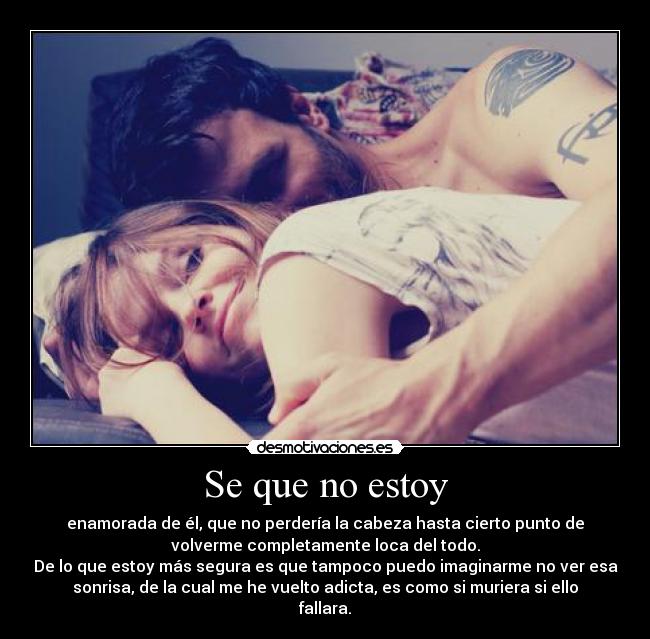 Se que no estoy - enamorada de él, que no perdería la cabeza hasta cierto punto de
volverme completamente loca del todo.
De lo que estoy más segura es que tampoco puedo imaginarme no ver esa
sonrisa, de la cual me he vuelto adicta, es como si muriera si ello
fallara.