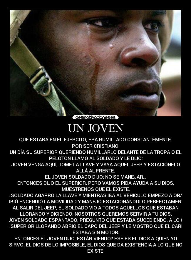 UN JOVEN - QUE ESTABA EN EL EJERCITO, ERA HUMILLADO CONSTANTEMENTE 
POR SER CRISTIANO.
UN DÍA SU SUPERIOR QUERIENDO HUMILLARLO DELANTE DE LA TROPA O EL
PELOTÓN LLAMO AL SOLDADO Y LE DIJO:
JOVEN VENGA AQUÍ, TOME LA LLAVE Y VAYA AQUEL JEEP Y ESTACIÓNELO
ALLÁ AL FRENTE.
EL JOVEN SOLDADO DIJO: NO SE MANEJAR…
ENTONCES DIJO EL SUPERIOR, PERO VAMOS PIDA AYUDA A SU DIOS,
MUÉSTRENOS QUE EL EXISTE.
EL SOLDADO AGARRO LA LLAVE Y MIENTRAS IBA AL VEHÍCULO EMPEZÓ A ORAR,
SUBIÓ ENCENDIÓ LA MOVILIDAD Y MANEJÓ ESTACIONÁNDOLO PERFECTAMENTE.
AL SALIR DEL JEEP, EL SOLDADO VIO A TODOS AQUELLOS QUE ESTABAN
LLORANDO Y DICIENDO: NOSOTROS QUEREMOS SERVIR A TU DIOS.
EL JOVEN SOLDADO ESPANTADO, PREGUNTO QUE ESTABA SUCEDIENDO. A LO QUE
EL SUPERIOR LLORANDO ABRIÓ EL CAPO DEL JEEP Y LE MOSTRO QUE EL CARRO
ESTABA SIN MOTOR.
ENTONCES EL JOVEN DIJO: ESTÁN VIENDO? ESE ES EL DIOS A QUIEN YO
SIRVO, EL DIOS DE LO IMPOSIBLE, EL DIOS QUE DA EXISTENCIA A LO QUE NO
EXISTE.