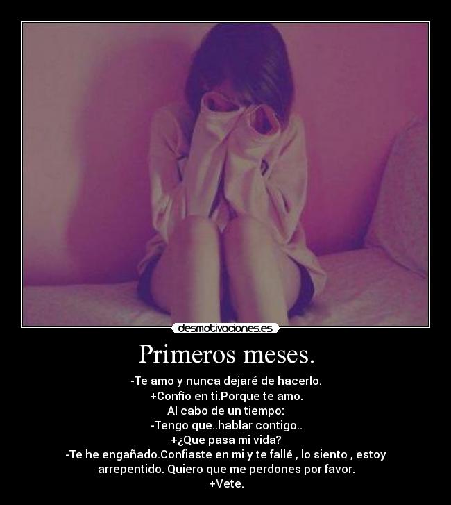 Primeros meses. - -Te amo y nunca dejaré de hacerlo.
+Confío en ti.Porque te amo.
Al cabo de un tiempo:
-Tengo que..hablar contigo..
+¿Que pasa mi vida?
-Te he engañado.Confiaste en mi y te fallé , lo siento , estoy
arrepentido. Quiero que me perdones por favor.
+Vete.