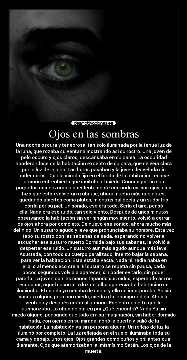 Ojos en las sombras - Una noche oscura y tenebrosa, tan solo iluminada por la tenue luz de
la luna, que rozaba su ventana mostrando así su rostro. Una joven de
pelo oscuro y ojos claros, descansaba en su cama. La oscuridad
apoderándose de la habitación excepto de su cara, que se veía clara
por la luz de la luna. Las horas pasaban y la joven desvelada sin
poder dormir. Con la mirada fija en el fondo de la habitación, en ese
armario entreabierto que incitaba al miedo. Cuando por fin sus
parpados comenzaron a caer lentamente cerrando así sus ojos, algo
hizo que estos volvieran a abrirse, ahora mucho más que antes,
quedando abiertos como platos, mientras palidecía y un sudor frio
corría por su piel. Un sonido, eso era todo. Sería el aire, pensó
ella. Nada era ese ruido, tan solo viento. Después de unos minutos
observando la habitación sin ver ningún movimiento, volvió a cerrar
los ojos ahora por completo. De nuevo ese sonido, ahora mucho más
definido. Un susurro agudo y leve que pronunciaba su nombre. Esta vez
tapó su rostro con las sabanas de seda, esperando no volver a
escuchar ese susurro muerto.Dormida bajo sus sabanas, la volvió a
despertar ese ruido. Un susurro aun más agudo aunque más leve.
Asustada, con todo su cuerpo paralizado, intentó bajar la sabana,
para ver la habitación. Esta estaba vacía. Nada ni nadie había en
ella, o al menos eso creía. El susurro se repetía sin pausa, cada
pocos segundos volvía a aparecer, sin poder evitarlo, sin poder
pararlo. La joven con las manos tapando sus oídos, esperando así no
escuchar, aquel susurro.La luz del alba aparecía. La habitación se
iluminaba. El sonido ya cesaba de sonar y ella se incorporaba. Ya sin
susurro alguno pero con miedo, miedo a lo incomprendido. Abrió la
ventana y después corrió al armario. Ese entreabierto que la
atemorizaba. Lo abrió de par en par ¿Qué encontró? Nada.Ya sin
miedo alguno, pensando que todo era su imaginación, sin haber dormido
nada, con ojeras en su mirada, abrió la puerta y salió de la
habitación.La habitación ya sin persona alguna. Un reflejo de luz la
iluminó por completo. La luz reflejada en el suelo, iluminaba toda su
cama y debajo, unos ojos. Ojos grandes como puños y brillantes cual
diamante. Ojos que atemorizaban, al mismísimo Satán. Los ojos de la
muerte.