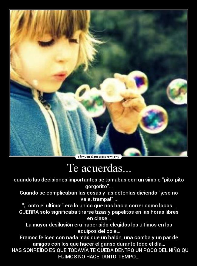 Te acuerdas... - cuando las decisiones importantes se tomabas con un simple pito-pito
gorgorito...
Cuando se complicaban las cosas y las detenías diciendo ¡eso no
vale, trampa!...
¡Tonto el ultimo! era lo único que nos hacia correr como locos...
GUERRA solo significaba tirarse tizas y papelitos en las horas libres
en clase...
La mayor desilusión era haber sido elegidos los últimos en los
equipos del cole...
Eramos felices con nada más que un balón, una comba y un par de
amigos con los que hacer el ganso durante todo el día...
SI HAS SONREÍDO ES QUE TODAVÍA TE QUEDA DENTRO UN POCO DEL NIÑO QUE
FUIMOS NO HACE TANTO TIEMPO...