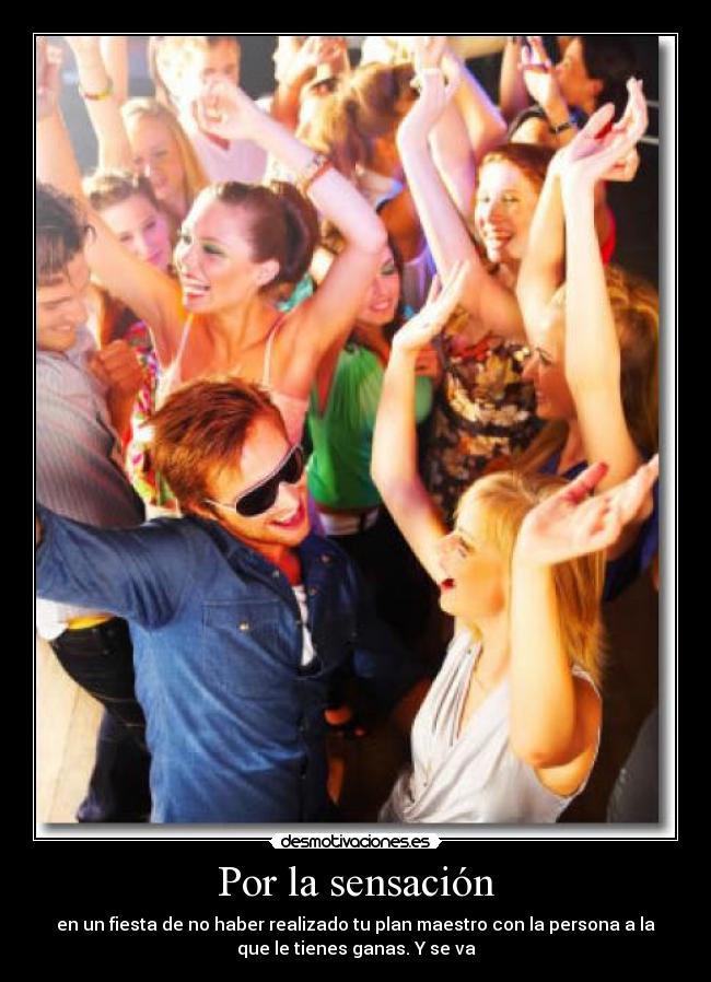 Por la sensación - en un fiesta de no haber realizado tu plan maestro con la persona a la
que le tienes ganas. Y se va