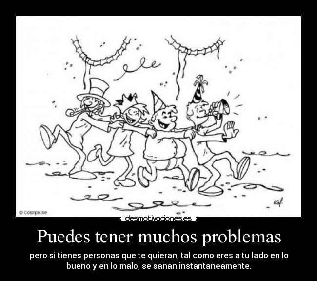 Puedes tener muchos problemas - pero si tienes personas que te quieran, tal como eres a tu lado en lo
bueno y en lo malo, se sanan instantaneamente.