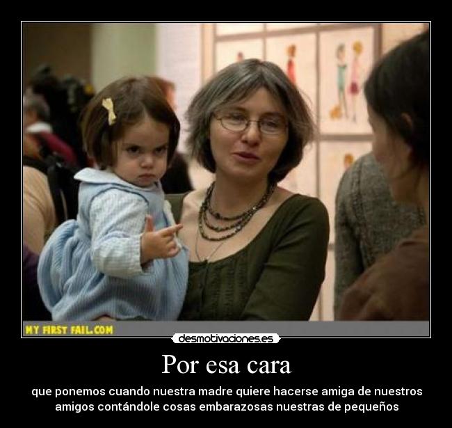 Por esa cara - que ponemos cuando nuestra madre quiere hacerse amiga de nuestros
amigos contándole cosas embarazosas nuestras de pequeños
