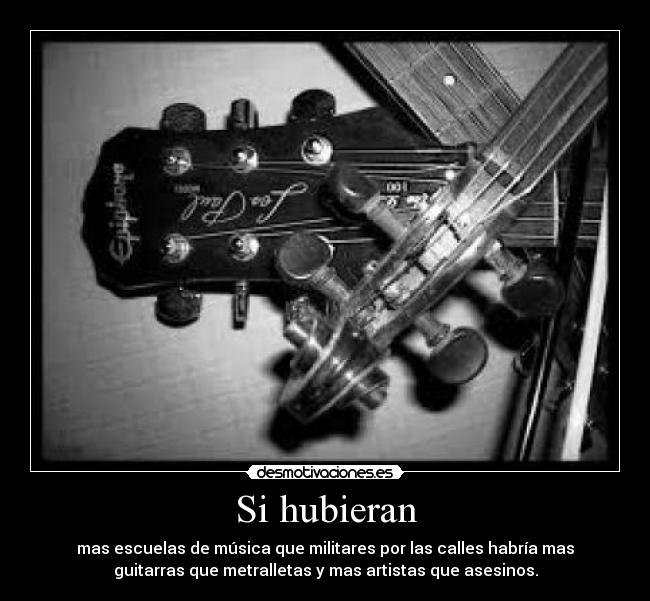 Si hubieran - mas escuelas de música que militares por las calles habría mas
guitarras que metralletas y mas artistas que asesinos.