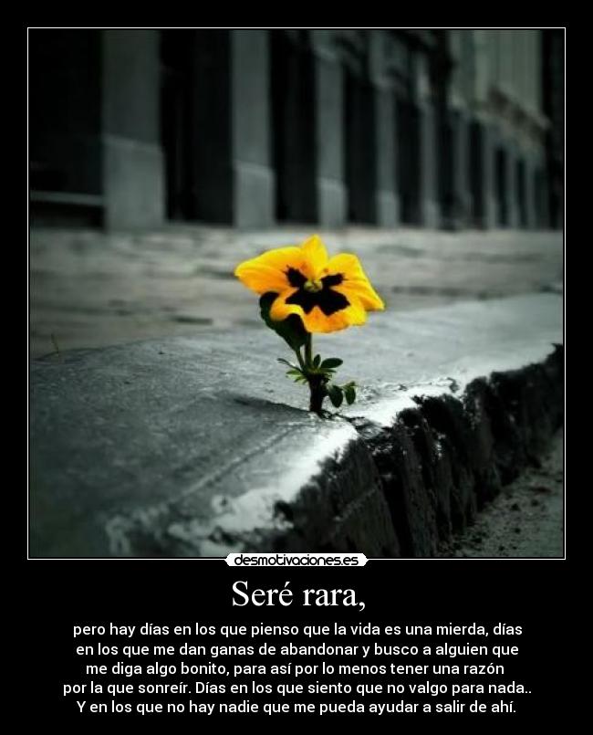 Seré rara, - pero hay días en los que pienso que la vida es una mierda, días
en los que me dan ganas de abandonar y busco a alguien que
me diga algo bonito, para así por lo menos tener una razón 
por la que sonreír. Días en los que siento que no valgo para nada..
Y en los que no hay nadie que me pueda ayudar a salir de ahí.