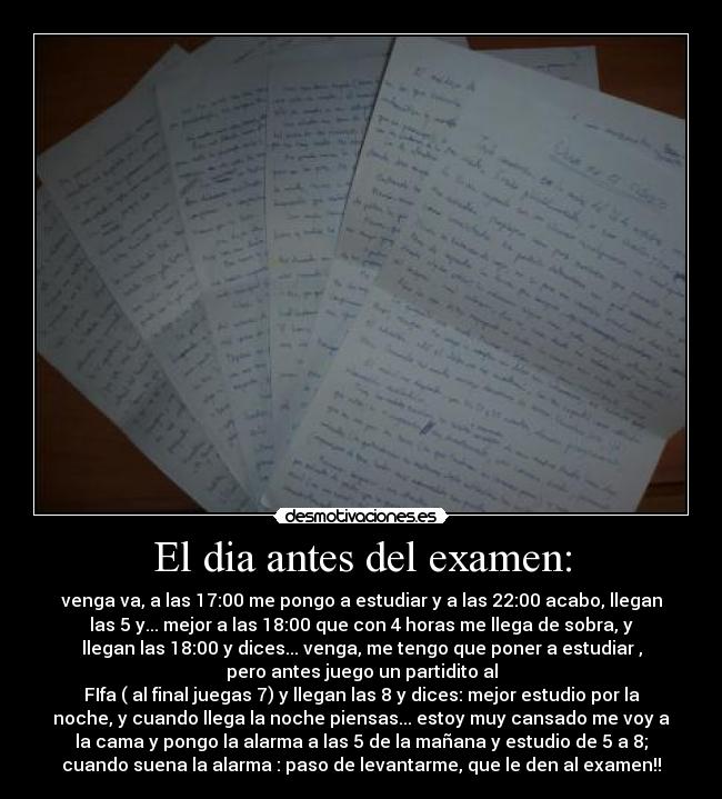 El dia antes del examen: - venga va, a las 17:00 me pongo a estudiar y a las 22:00 acabo, llegan
las 5 y... mejor a las 18:00 que con 4 horas me llega de sobra, y
llegan las 18:00 y dices... venga, me tengo que poner a estudiar ,
pero antes juego un partidito al
FIfa ( al final juegas 7) y llegan las 8 y dices: mejor estudio por la
noche, y cuando llega la noche piensas... estoy muy cansado me voy a
la cama y pongo la alarma a las 5 de la mañana y estudio de 5 a 8;
cuando suena la alarma : paso de levantarme, que le den al examen!!