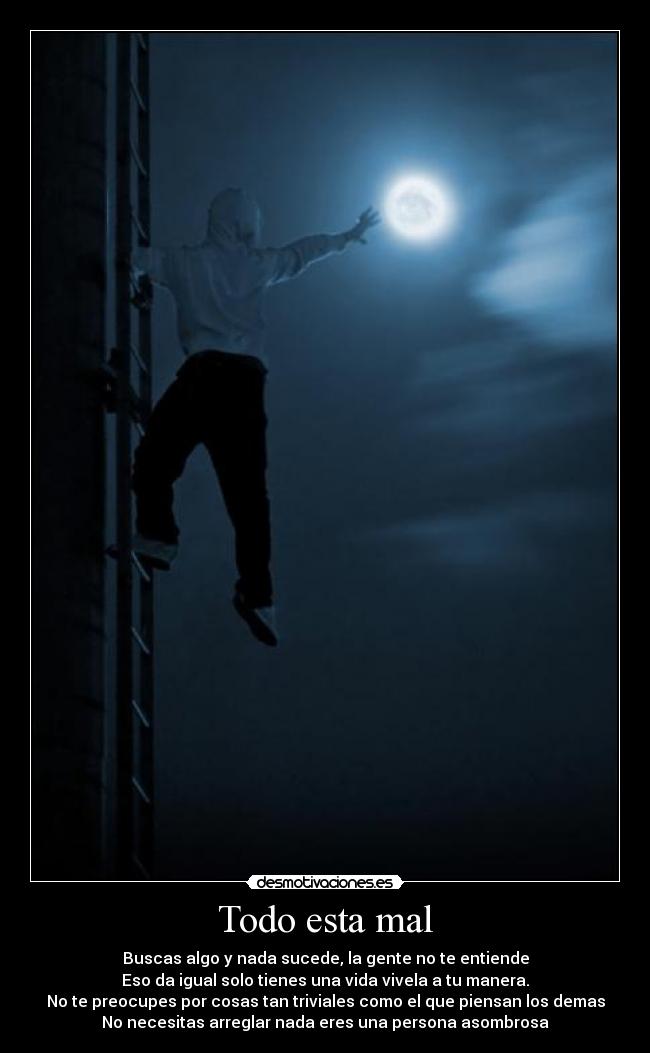 Todo esta mal - Buscas algo y nada sucede, la gente no te entiende
Eso da igual solo tienes una vida vivela a tu manera.
No te preocupes por cosas tan triviales como el que piensan los demas
No necesitas arreglar nada eres una persona asombrosa
