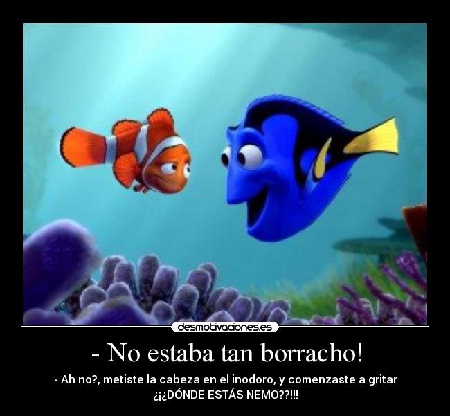 - No estaba tan borracho! - - Ah no?, metiste la cabeza en el inodoro, y comenzaste a gritar
¿¡¿DÓNDE ESTÁS NEMO??!!!