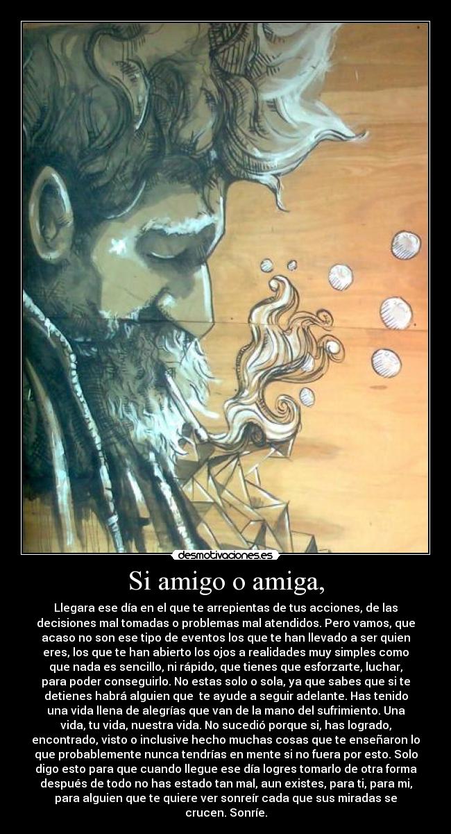 Si amigo o amiga, - Llegara ese día en el que te arrepientas de tus acciones, de las
decisiones mal tomadas o problemas mal atendidos. Pero vamos, que
acaso no son ese tipo de eventos los que te han llevado a ser quien
eres, los que te han abierto los ojos a realidades muy simples como
que nada es sencillo, ni rápido, que tienes que esforzarte, luchar,
para poder conseguirlo. No estas solo o sola, ya que sabes que si te
detienes habrá alguien que te ayude a seguir adelante. Has tenido
una vida llena de alegrías que van de la mano del sufrimiento. Una
vida, tu vida, nuestra vida. No sucedió porque si, has logrado,
encontrado, visto o inclusive hecho muchas cosas que te enseñaron lo
que probablemente nunca tendrías en mente si no fuera por esto. Solo
digo esto para que cuando llegue ese día logres tomarlo de otra forma
después de todo no has estado tan mal, aun existes, para ti, para mi,
para alguien que te quiere ver sonreír cada que sus miradas se
crucen. Sonríe.
