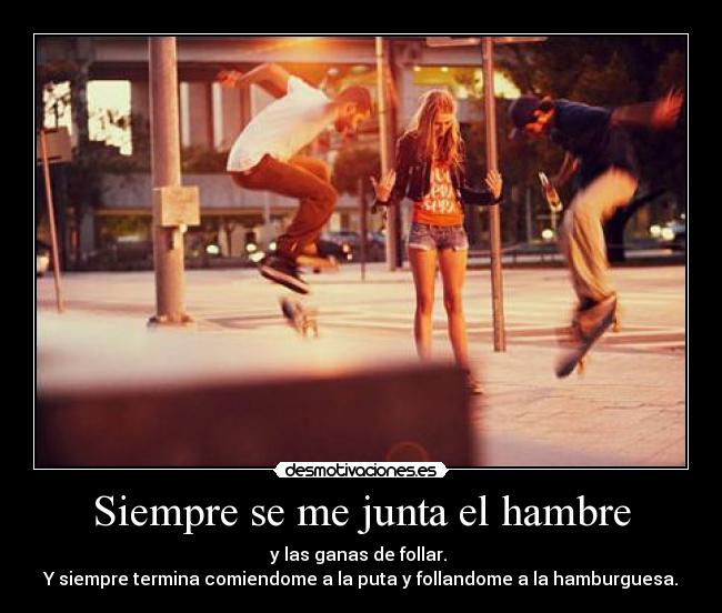 Siempre se me junta el hambre - y las ganas de follar. 
Y siempre termina comiendome a la puta y follandome a la hamburguesa.