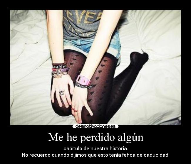 Me he perdido algún - capítulo de nuestra historia.
No recuerdo cuando dijimos que esto tenía fehca de caducidad.